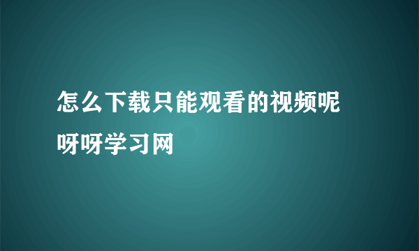 怎么下载只能观看的视频呢 呀呀学习网