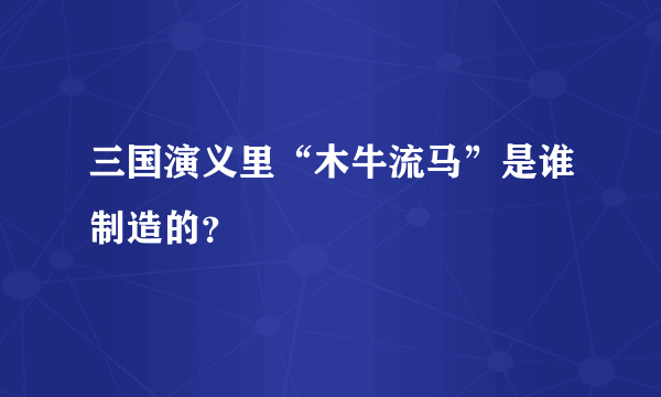 三国演义里“木牛流马”是谁制造的？