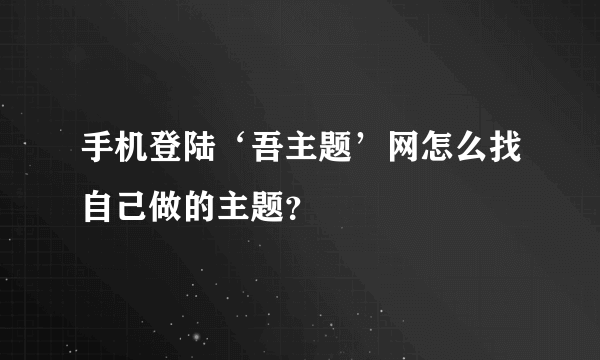 手机登陆‘吾主题’网怎么找自己做的主题？