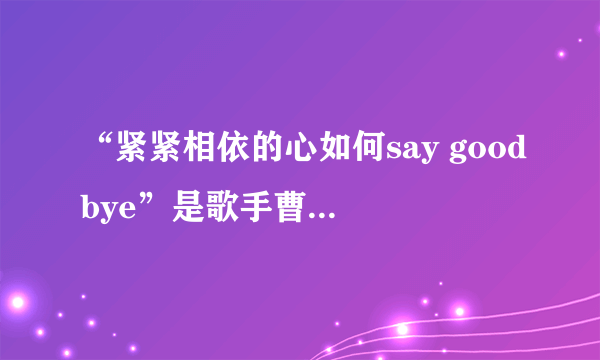 “紧紧相依的心如何say goodbye”是歌手曹格的哪首歌曲？