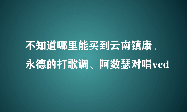 不知道哪里能买到云南镇康、永德的打歌调、阿数瑟对唱vcd