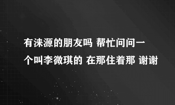 有涞源的朋友吗 帮忙问问一个叫李微琪的 在那住着那 谢谢