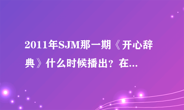 2011年SJM那一期《开心辞典》什么时候播出？在哪个台？