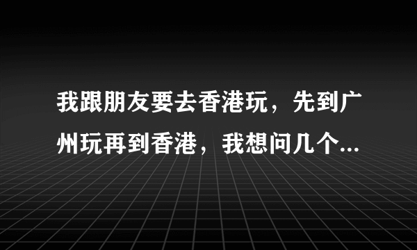 我跟朋友要去香港玩，先到广州玩再到香港，我想问几个问题，希望大家可以帮忙解决一下呀！谢啦