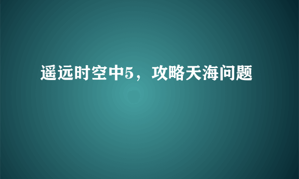 遥远时空中5，攻略天海问题