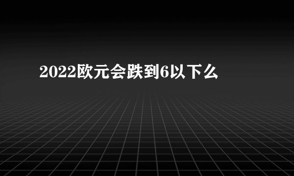 2022欧元会跌到6以下么