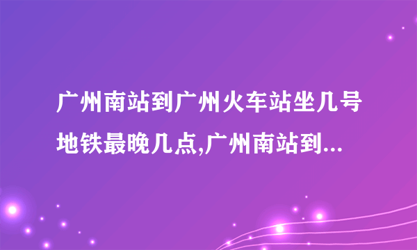 广州南站到广州火车站坐几号地铁最晚几点,广州南站到广州火车站坐几号地铁多少钱