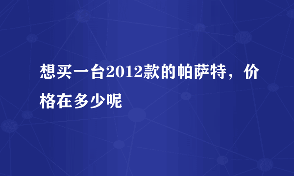 想买一台2012款的帕萨特，价格在多少呢