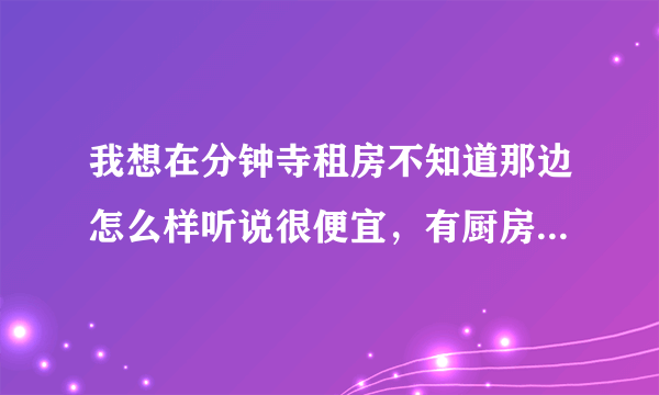 我想在分钟寺租房不知道那边怎么样听说很便宜，有厨房 卫生间即可 带热水器更好 知道的麻烦大家报个价~~~~