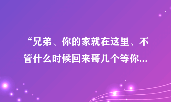 “兄弟、你的家就在这里、不管什么时候回来哥几个等你..”这是那首说唱歌曲里的歌词啊？？？