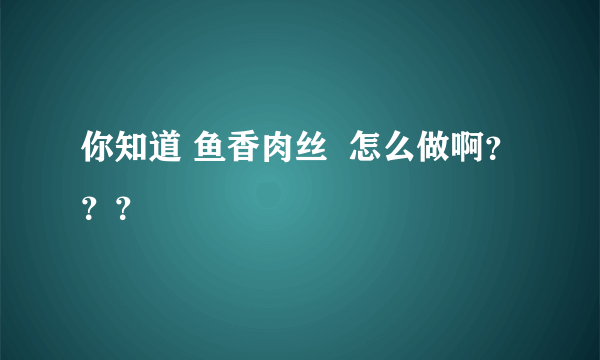 你知道 鱼香肉丝  怎么做啊？？？