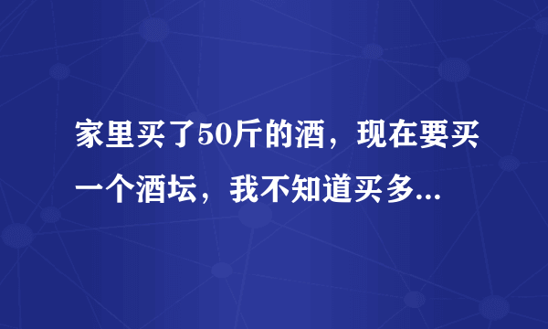 家里买了50斤的酒，现在要买一个酒坛，我不知道买多大的好，在网上买，