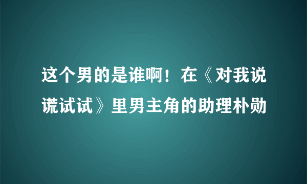 这个男的是谁啊！在《对我说谎试试》里男主角的助理朴勋