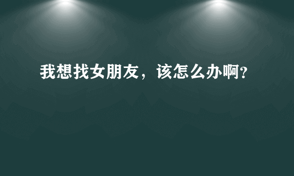 我想找女朋友，该怎么办啊？