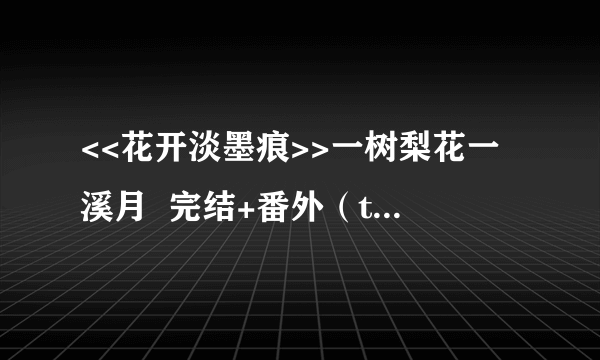 <<花开淡墨痕>>一树梨花一溪月  完结+番外（txt格式）哪位亲有的，发给我好吗，谢谢！！