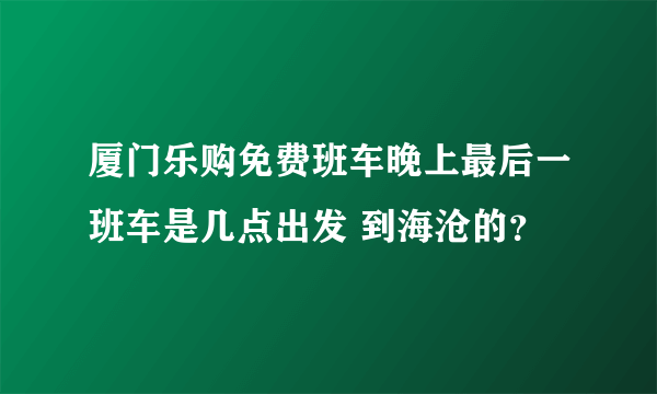 厦门乐购免费班车晚上最后一班车是几点出发 到海沧的？