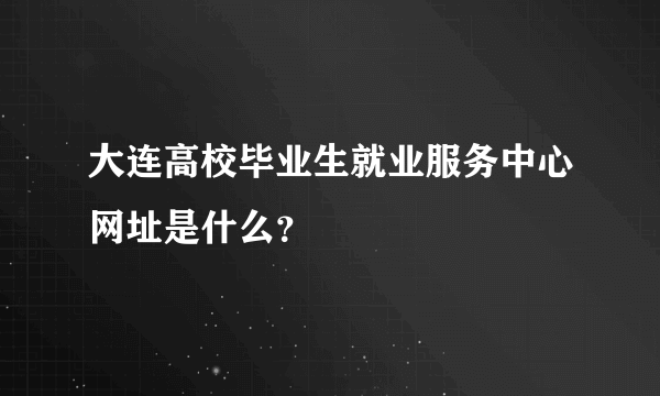 大连高校毕业生就业服务中心网址是什么？