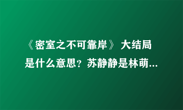 《密室之不可靠岸》 大结局是什么意思？苏静静是林萌的孩子么，宋大夫怎么死的。