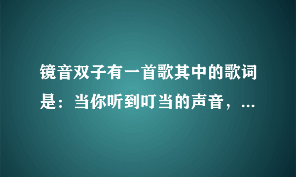 镜音双子有一首歌其中的歌词是：当你听到叮当的声音，那就是我给你的暗号 请高人告诉我这是哪一首歌，跪求