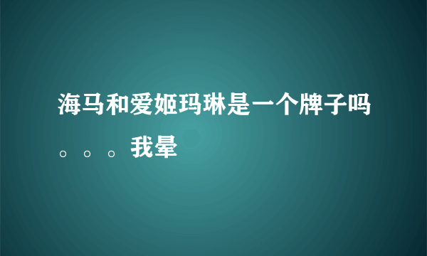 海马和爱姬玛琳是一个牌子吗。。。我晕