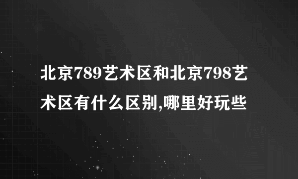 北京789艺术区和北京798艺术区有什么区别,哪里好玩些