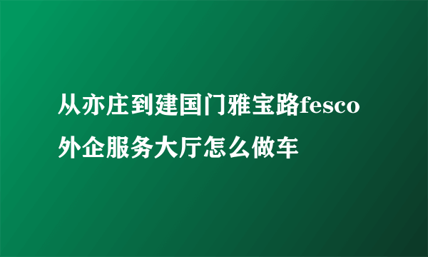 从亦庄到建国门雅宝路fesco外企服务大厅怎么做车