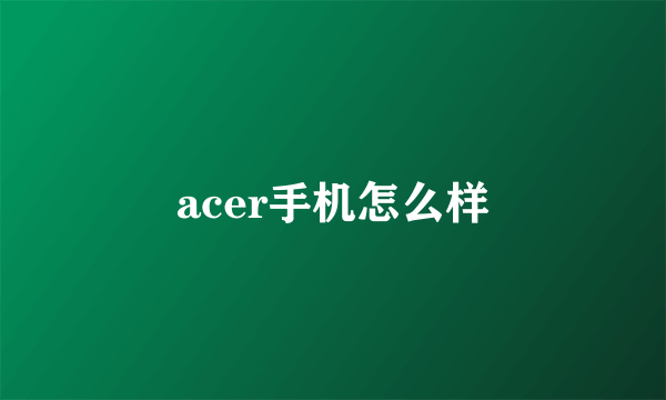 acer手机怎么样