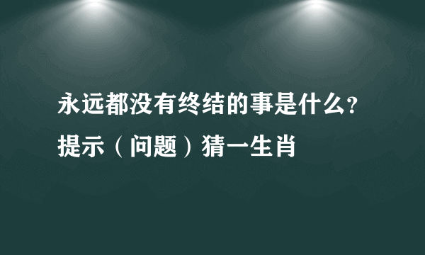 永远都没有终结的事是什么？提示（问题）猜一生肖