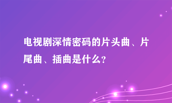 电视剧深情密码的片头曲、片尾曲、插曲是什么？