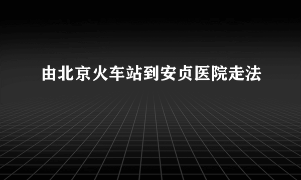 由北京火车站到安贞医院走法