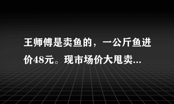 王师傅是卖鱼的，一公斤鱼进价48元。现市场价大甩卖36元一斤。顾客买了