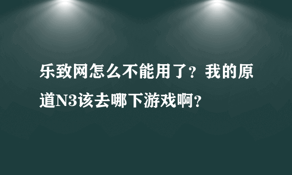 乐致网怎么不能用了？我的原道N3该去哪下游戏啊？