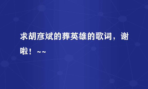 求胡彦斌的葬英雄的歌词，谢啦！~~