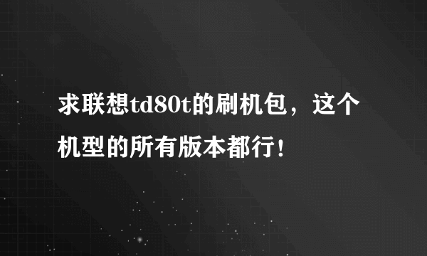 求联想td80t的刷机包，这个机型的所有版本都行！