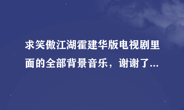 求笑傲江湖霍建华版电视剧里面的全部背景音乐，谢谢了。不是主题曲和片尾曲！是背景音乐