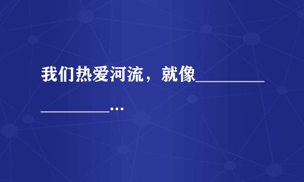 我们热爱河流，就像____________________________ （比喻句哦 我们热爱动物就像_______