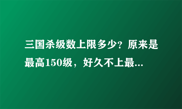 三国杀级数上限多少？原来是最高150级，好久不上最近上一下发现6区的号变成187级了...