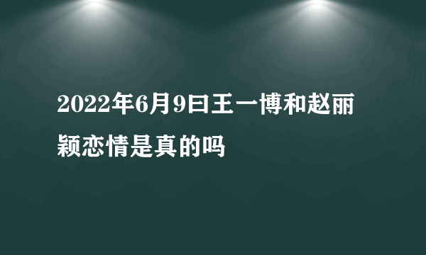 2022年6月9曰王一博和赵丽颖恋情是真的吗