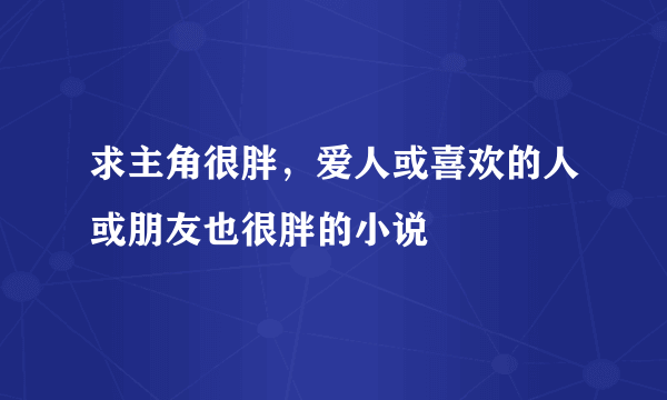 求主角很胖，爱人或喜欢的人或朋友也很胖的小说