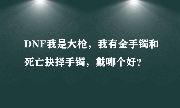 DNF我是大枪，我有金手镯和死亡抉择手镯，戴哪个好？