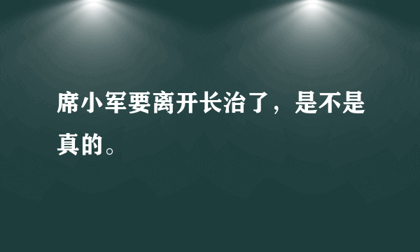 席小军要离开长治了，是不是真的。