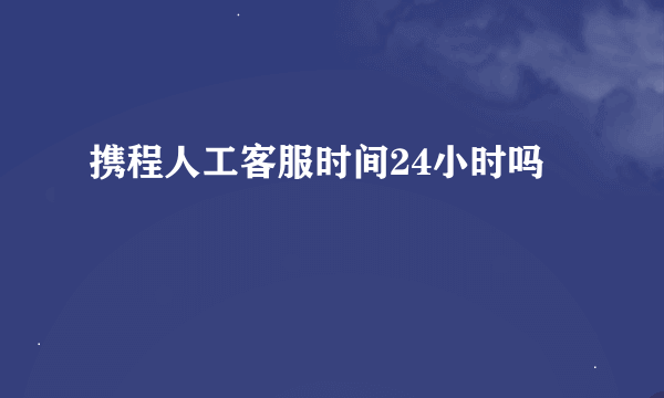 携程人工客服时间24小时吗