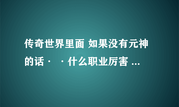 传奇世界里面 如果没有元神的话· ·什么职业厉害 ？？ 适合打宝跟PK ？？ 夺宝传世