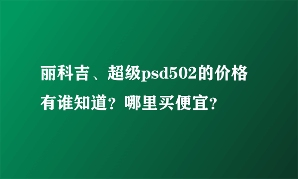 丽科吉、超级psd502的价格有谁知道？哪里买便宜？