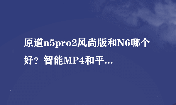 原道n5pro2风尚版和N6哪个好？智能MP4和平板电脑有什么区别吗？ 求便宜有质量的安卓系统机子