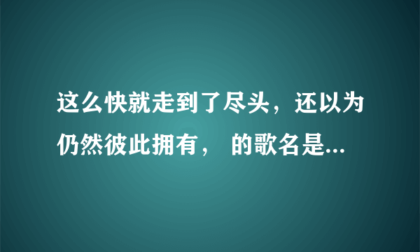 这么快就走到了尽头，还以为仍然彼此拥有， 的歌名是什么来着