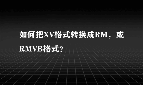 如何把XV格式转换成RM，或RMVB格式？