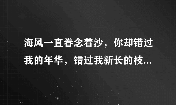 海风一直眷念着沙，你却错过我的年华，错过我新长的枝丫，和我的白发！ 蝴蝶依旧狂恋着花，你却错过我的