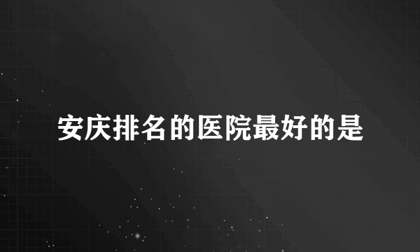 安庆排名的医院最好的是