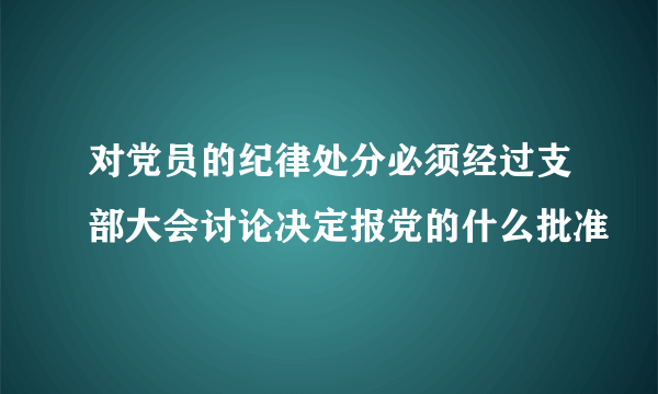 对党员的纪律处分必须经过支部大会讨论决定报党的什么批准